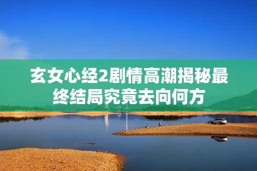 玄女心经2剧情高潮揭秘最终结局究竟去向何方