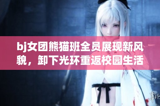 bj女团熊猫班全员展现新风貌，卸下光环重返校园生活