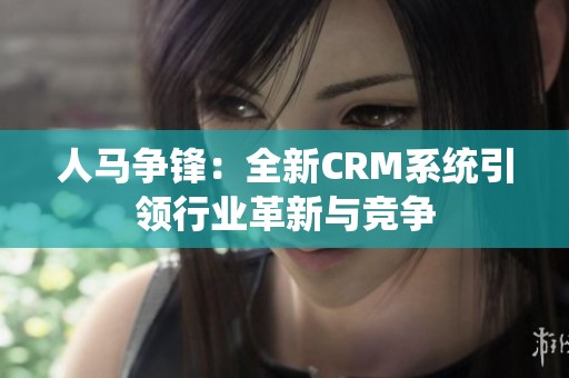 人马争锋：全新CRM系统引领行业革新与竞争