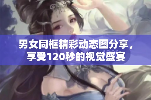 男女同框精彩动态图分享，享受120秒的视觉盛宴