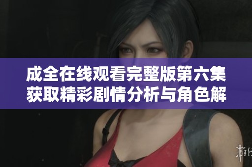 成全在线观看完整版第六集获取精彩剧情分析与角色解读