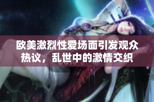 欧美激烈性爱场面引发观众热议，乱世中的激情交织