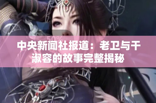 中央新闻社报道：老卫与干淑容的故事完整揭秘