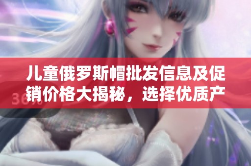 儿童俄罗斯帽批发信息及促销价格大揭秘，选择优质产地货源
