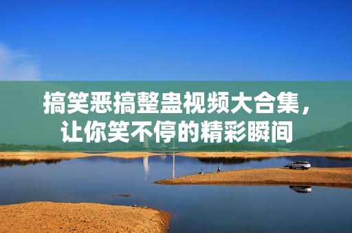 搞笑恶搞整蛊视频大合集，让你笑不停的精彩瞬间