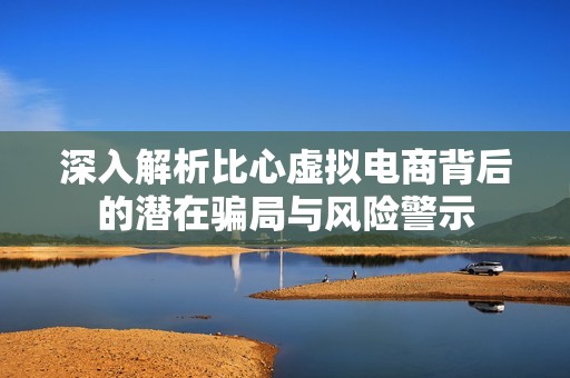 深入解析比心虚拟电商背后的潜在骗局与风险警示
