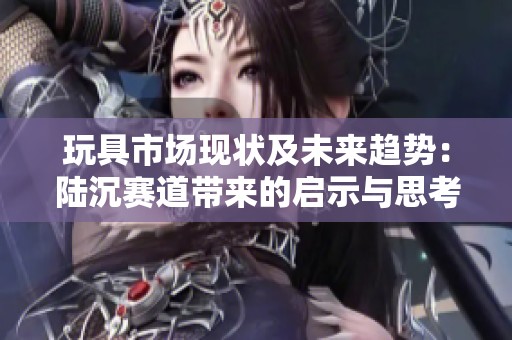 玩具市场现状及未来趋势：陆沉赛道带来的启示与思考