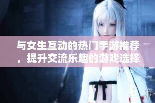 与女生互动的热门手游推荐，提升交流乐趣的游戏选择