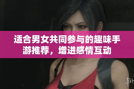 适合男女共同参与的趣味手游推荐，增进感情互动
