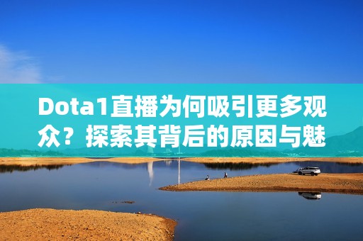 Dota1直播为何吸引更多观众？探索其背后的原因与魅力