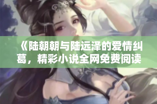《陆朝朝与陆远泽的爱情纠葛，精彩小说全网免费阅读》