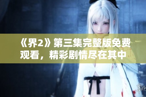 《界2》第三集完整版免费观看，精彩剧情尽在其中