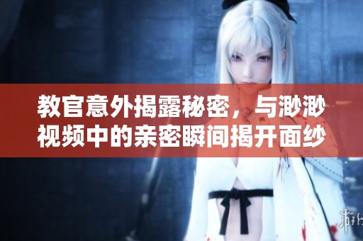 教官意外揭露秘密，与渺渺视频中的亲密瞬间揭开面纱