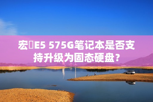 宏碁E5 575G笔记本是否支持升级为固态硬盘？