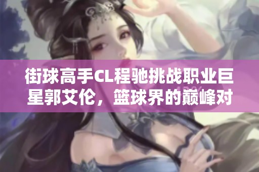 街球高手CL程驰挑战职业巨星郭艾伦，篮球界的巅峰对决引发热议