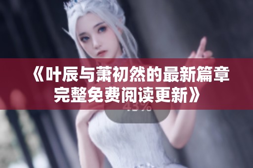 《叶辰与萧初然的最新篇章完整免费阅读更新》