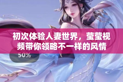 初次体验人妻世界，莹莹视频带你领略不一样的风情