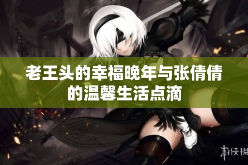 老王头的幸福晚年与张倩倩的温馨生活点滴