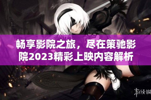 畅享影院之旅，尽在策驰影院2023精彩上映内容解析