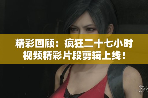 精彩回顾：疯狂二十七小时视频精彩片段剪辑上线！
