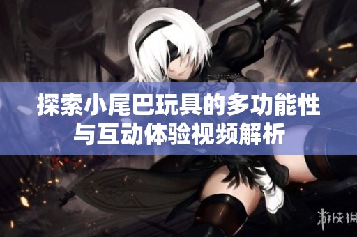 探索小尾巴玩具的多功能性与互动体验视频解析