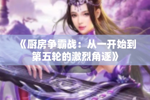 《厨房争霸战：从一开始到第五轮的激烈角逐》