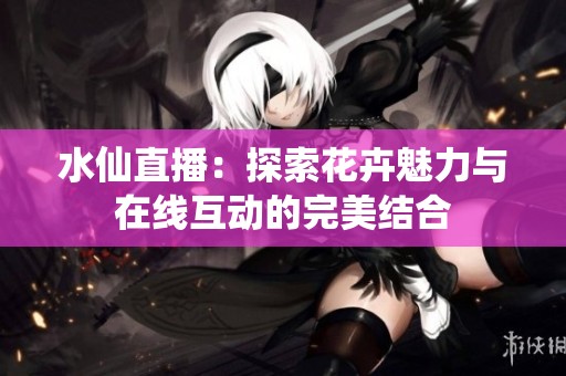 水仙直播：探索花卉魅力与在线互动的完美结合