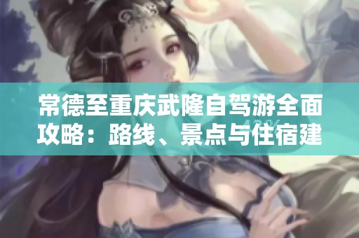 常德至重庆武隆自驾游全面攻略：路线、景点与住宿建议