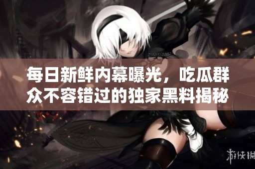 每日新鲜内幕曝光，吃瓜群众不容错过的独家黑料揭秘