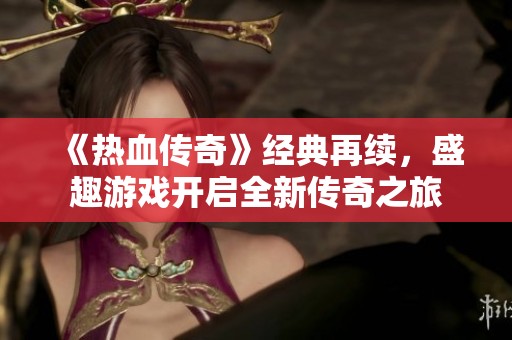 《热血传奇》经典再续，盛趣游戏开启全新传奇之旅
