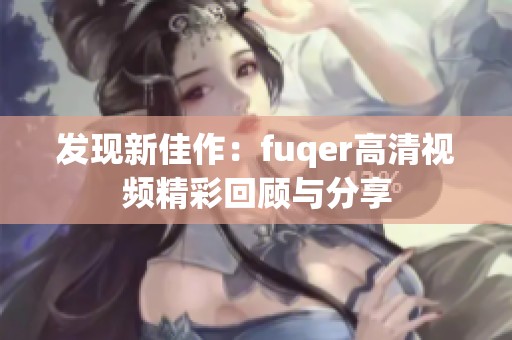 发现新佳作：fuqer高清视频精彩回顾与分享