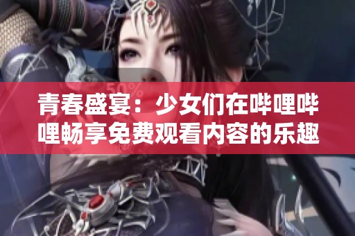 青春盛宴：少女们在哔哩哔哩畅享免费观看内容的乐趣