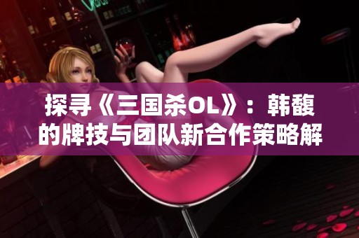 探寻《三国杀OL》：韩馥的牌技与团队新合作策略解析