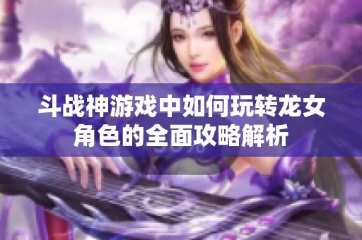 斗战神游戏中如何玩转龙女角色的全面攻略解析