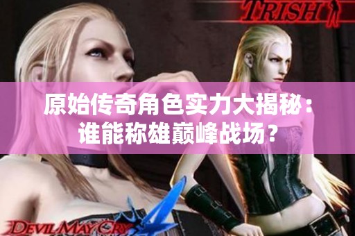 原始传奇角色实力大揭秘：谁能称雄巅峰战场？
