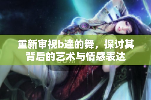 重新审视b逄的舞，探讨其背后的艺术与情感表达
