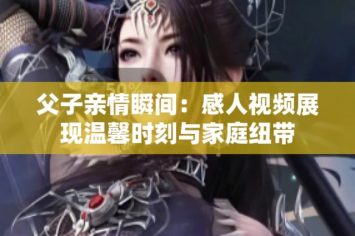 父子亲情瞬间：感人视频展现温馨时刻与家庭纽带