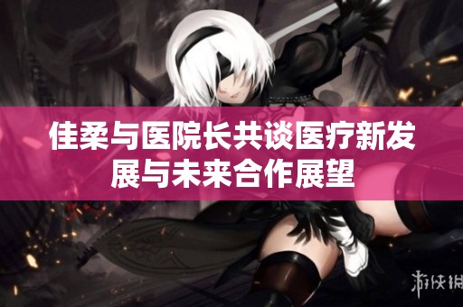 佳柔与医院长共谈医疗新发展与未来合作展望