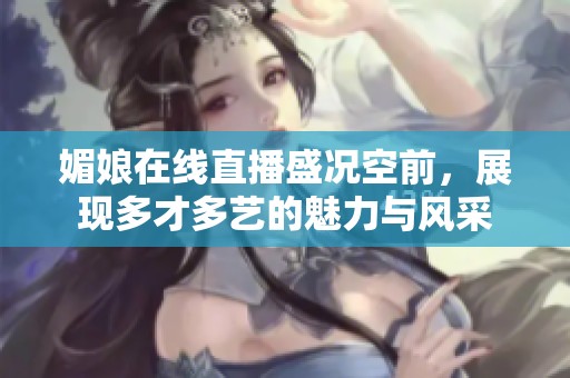 媚娘在线直播盛况空前，展现多才多艺的魅力与风采