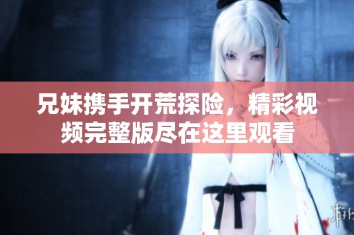 兄妹携手开荒探险，精彩视频完整版尽在这里观看
