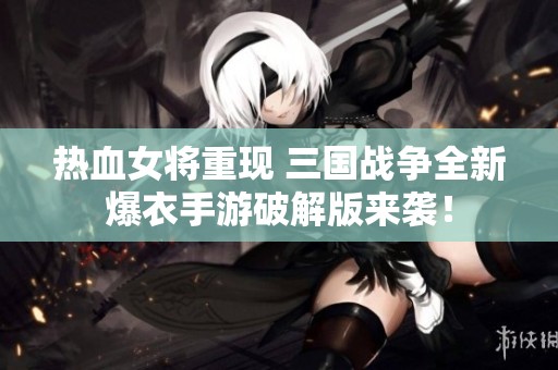 热血女将重现 三国战争全新爆衣手游破解版来袭！