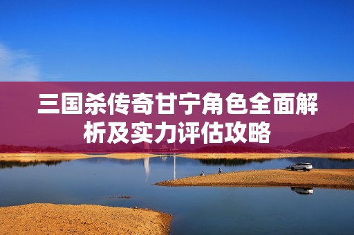 三国杀传奇甘宁角色全面解析及实力评估攻略