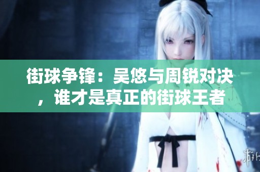 街球争锋：吴悠与周锐对决，谁才是真正的街球王者