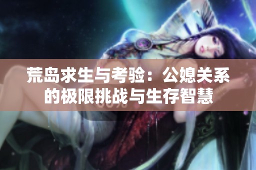 荒岛求生与考验：公媳关系的极限挑战与生存智慧