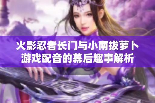 火影忍者长门与小南拔萝卜游戏配音的幕后趣事解析