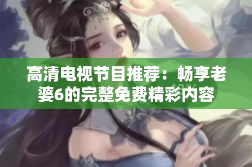 高清电视节目推荐：畅享老婆6的完整免费精彩内容
