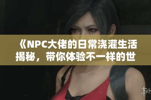 《NPC大佬的日常浇灌生活揭秘，带你体验不一样的世界》