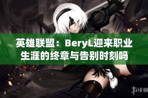 英雄联盟：BeryL迎来职业生涯的终章与告别时刻吗