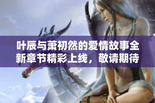叶辰与萧初然的爱情故事全新章节精彩上线，敬请期待