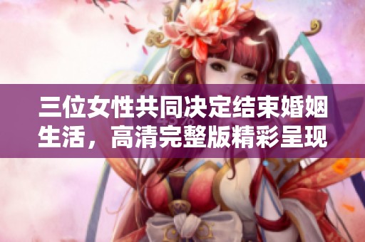 三位女性共同决定结束婚姻生活，高清完整版精彩呈现